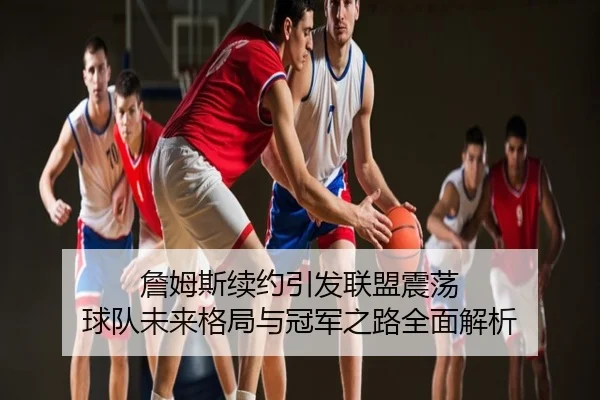 詹姆斯续约引发联盟震荡 球队未来格局与冠军之路全面解析