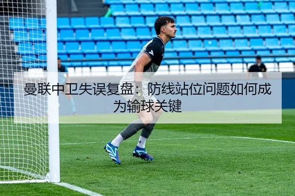 曼联中卫失误复盘：防线站位问题如何成为输球关键